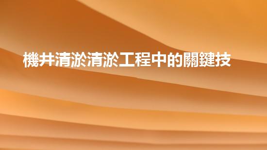 機井清淤清淤工程中的關鍵技術與實踐探討，你能否了解其背后的秘密與挑戰(zhàn)？